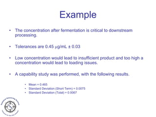 Example
• The concentration after fermentation is critical to downstream
processing.
• Tolerances are 0.45 μg/mL ± 0.03
• Low concentration would lead to insufficient product and too high a
concentration would lead to loading issues.
• A capability study was performed, with the following results.
• Mean = 0.465
• Standard Deviation (Short Term) = 0.0075
• Standard Deviation (Total) = 0.0067
 