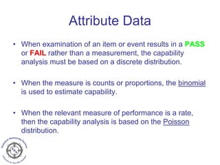 Attribute Data
• When examination of an item or event results in a PASS
or FAIL rather than a measurement, the capability
analysis must be based on a discrete distribution.
• When the measure is counts or proportions, the binomial
is used to estimate capability.
• When the relevant measure of performance is a rate,
then the capability analysis is based on the Poisson
distribution.
 