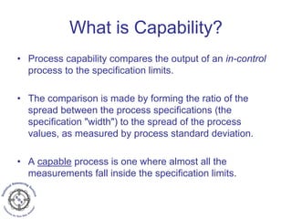 What is Capability?
• Process capability compares the output of an in-control
process to the specification limits.
• The comparison is made by forming the ratio of the
spread between the process specifications (the
specification "width") to the spread of the process
values, as measured by process standard deviation.
• A capable process is one where almost all the
measurements fall inside the specification limits.
 