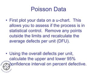 Poisson Data
• First plot your data on a u-chart. This
allows you to assess if the process is in
statistical control. Remove any points
outside the limits and recalculate the
average defects per unit (DFU).
• Using the overall defects per unit,
calculate the upper and lower 95%
confidence interval on percent defective.
 
