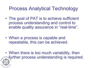 Process Analytical Technology
• The goal of PAT is to achieve sufficient
process understanding and control to
enable quality assurance in “real-time”.
• When a process is capable and
repeatable, this can be achieved.
• When there is too much variability, then
further process understanding is required.
 