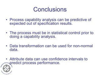 Conclusions
• Process capability analysis can be predictive of
expected out of specification results.
• The process must be in statistical control prior to
doing a capability analysis.
• Data transformation can be used for non-normal
data.
• Attribute data can use confidence intervals to
predict process performance.
 