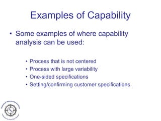 Examples of Capability
• Some examples of where capability
analysis can be used:
• Process that is not centered
• Process with large variability
• One-sided specifications
• Setting/confirming customer specifications
 