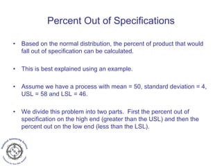 Percent Out of Specifications
• Based on the normal distribution, the percent of product that would
fall out of specification can be calculated.
• This is best explained using an example.
• Assume we have a process with mean = 50, standard deviation = 4,
USL = 58 and LSL = 46.
• We divide this problem into two parts. First the percent out of
specification on the high end (greater than the USL) and then the
percent out on the low end (less than the LSL).
 