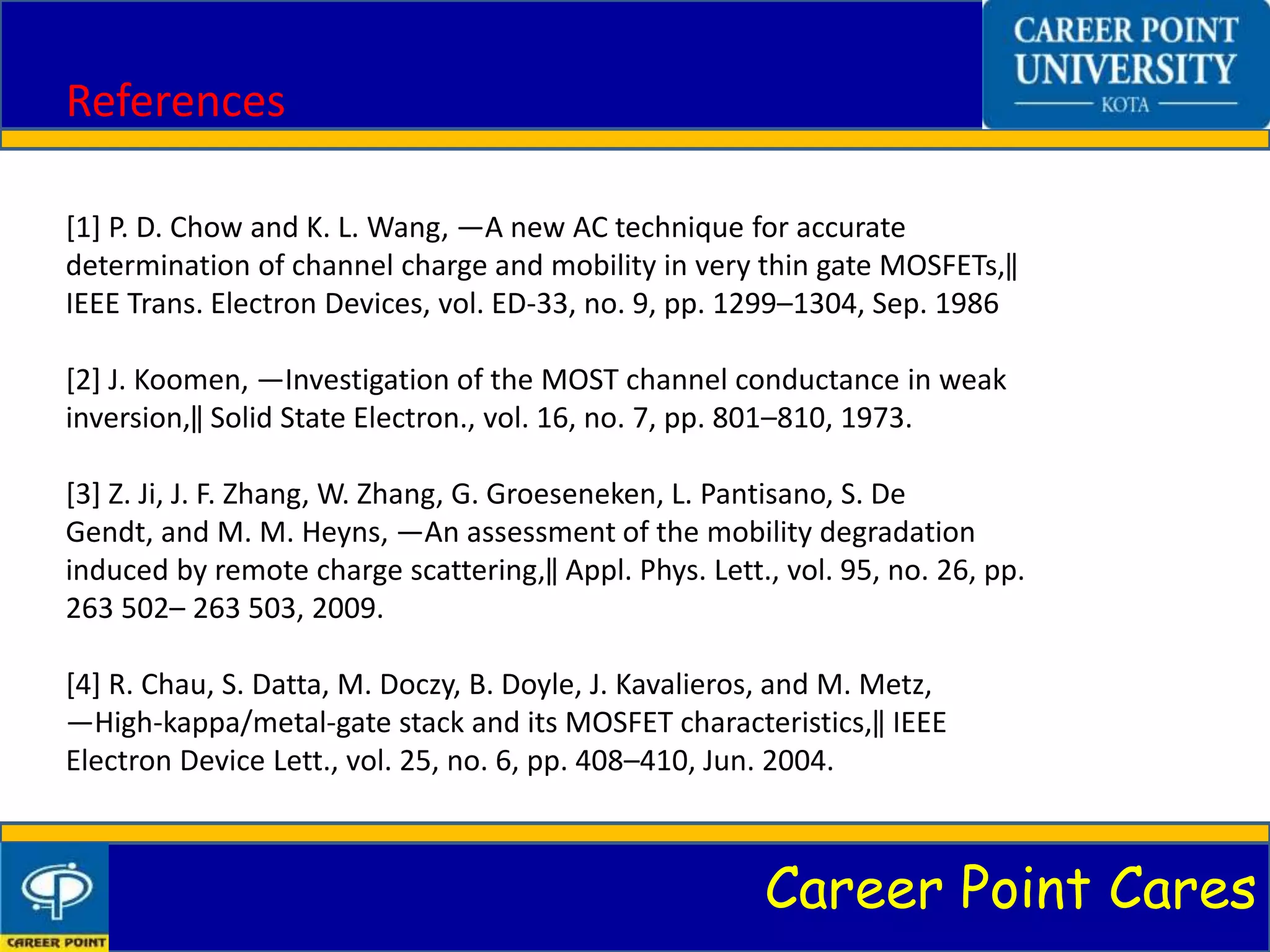 Career Point Cares
References
[1] P. D. Chow and K. L. Wang, ―A new AC technique for accurate
determination of channel charge and mobility in very thin gate MOSFETs,‖
IEEE Trans. Electron Devices, vol. ED-33, no. 9, pp. 1299–1304, Sep. 1986
[2] J. Koomen, ―Investigation of the MOST channel conductance in weak
inversion,‖ Solid State Electron., vol. 16, no. 7, pp. 801–810, 1973.
[3] Z. Ji, J. F. Zhang, W. Zhang, G. Groeseneken, L. Pantisano, S. De
Gendt, and M. M. Heyns, ―An assessment of the mobility degradation
induced by remote charge scattering,‖ Appl. Phys. Lett., vol. 95, no. 26, pp.
263 502– 263 503, 2009.
[4] R. Chau, S. Datta, M. Doczy, B. Doyle, J. Kavalieros, and M. Metz,
―High-kappa/metal-gate stack and its MOSFET characteristics,‖ IEEE
Electron Device Lett., vol. 25, no. 6, pp. 408–410, Jun. 2004.
 