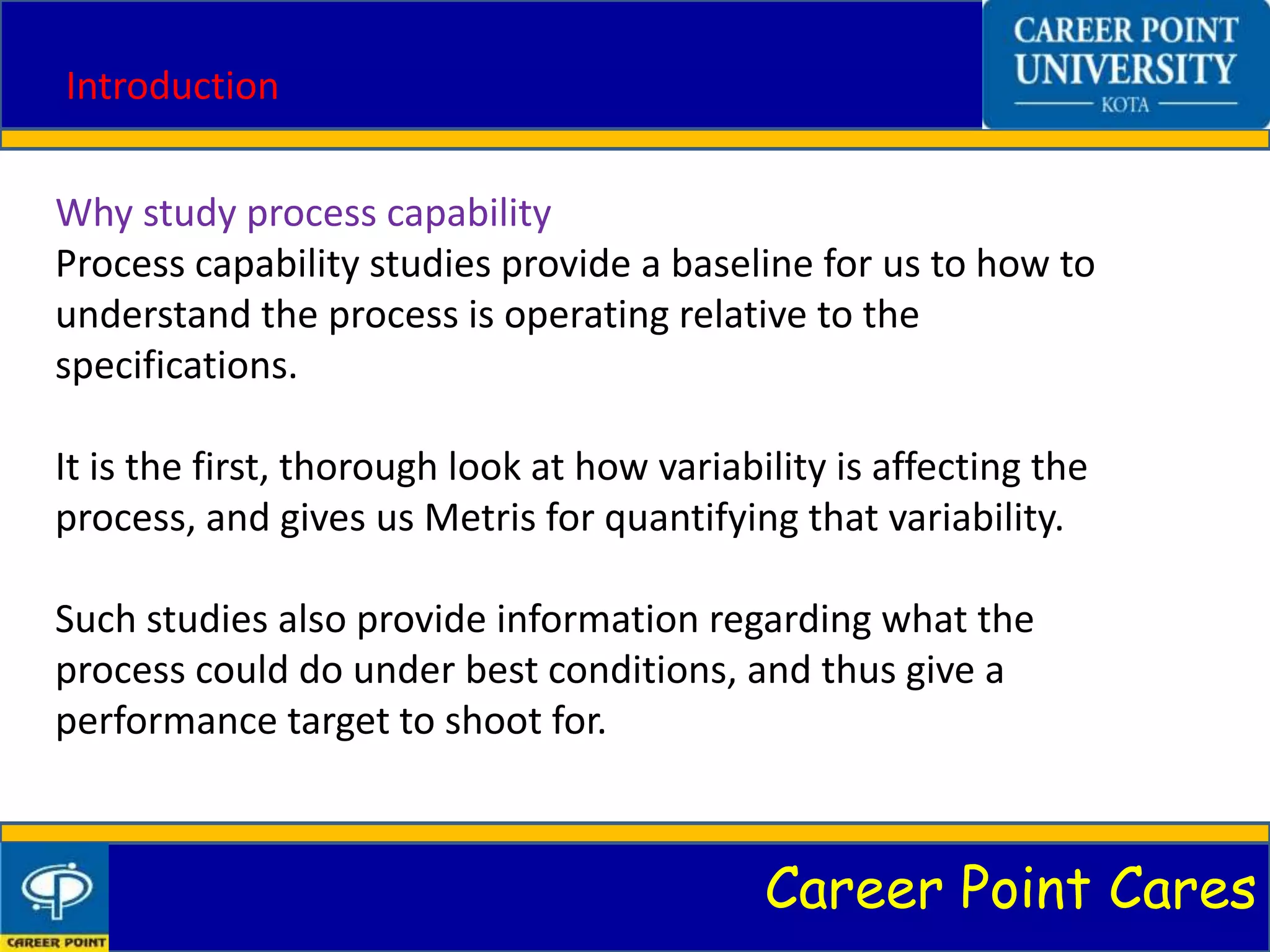 Career Point Cares
Introduction
Why study process capability
Process capability studies provide a baseline for us to how to
understand the process is operating relative to the
specifications.
It is the first, thorough look at how variability is affecting the
process, and gives us Metris for quantifying that variability.
Such studies also provide information regarding what the
process could do under best conditions, and thus give a
performance target to shoot for.
 