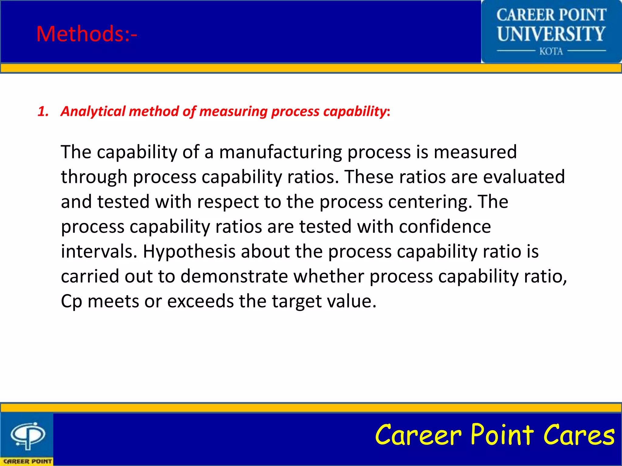 Career Point Cares
Methods:-
1. Analytical method of measuring process capability:
The capability of a manufacturing process is measured
through process capability ratios. These ratios are evaluated
and tested with respect to the process centering. The
process capability ratios are tested with confidence
intervals. Hypothesis about the process capability ratio is
carried out to demonstrate whether process capability ratio,
Cp meets or exceeds the target value.
 