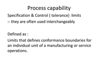 Process capability
Specification & Control ( tolerance) limits
:- they are often used interchangeably
Defined as :
Limits that defines conformance boundaries for
an individual unit of a manufacturing or service
operations.
 
