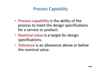 Process Capability
• Process capability is the ability of the
process to meet the design specifications
for a service or product.
• Nominal value is a target for design
specifications.
• Tolerance is an allowance above or below
the nominal value.
 