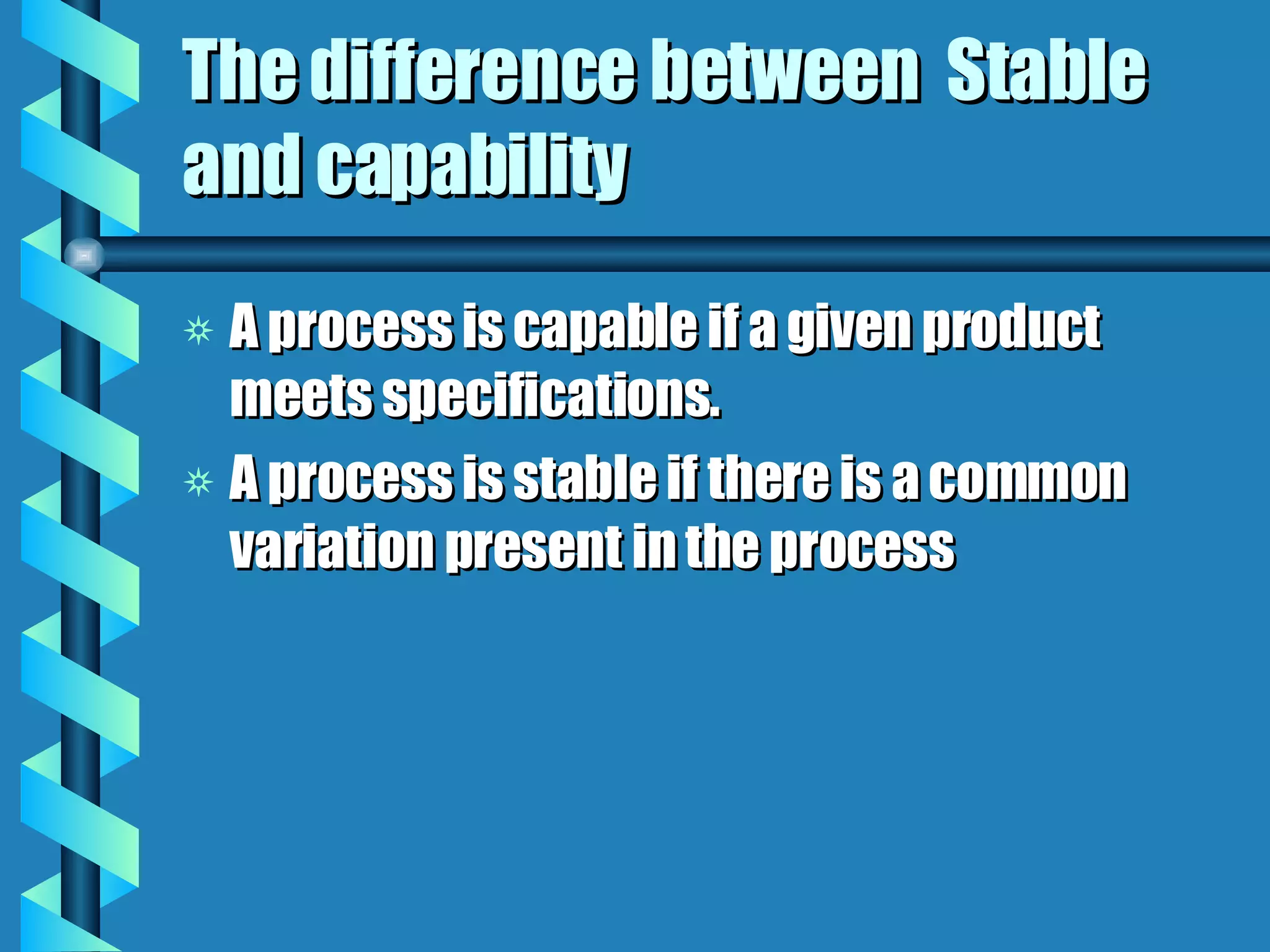 The difference between  Stable and capability A process is capable if a given product meets specifications. A process is stable if there is a common variation present in the process 