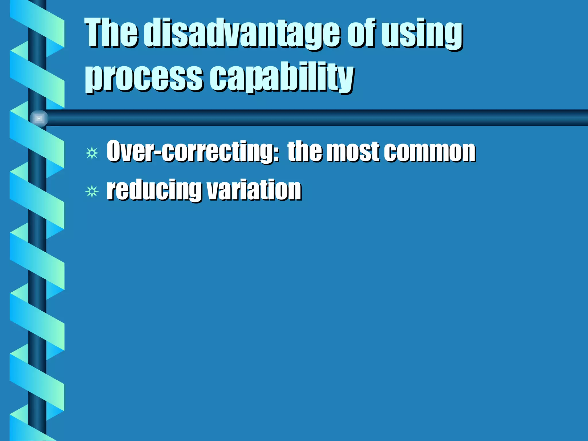 The disadvantage of using process capability Over-correcting:  the most common reducing variation 