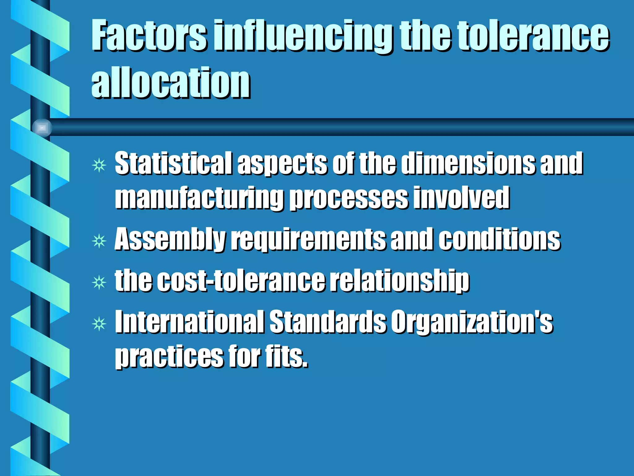 Factors influencing the tolerance allocation Statistical aspects of the dimensions and manufacturing processes involved  Assembly requirements and conditions the cost-tolerance relationship International Standards Organization's practices for fits.  