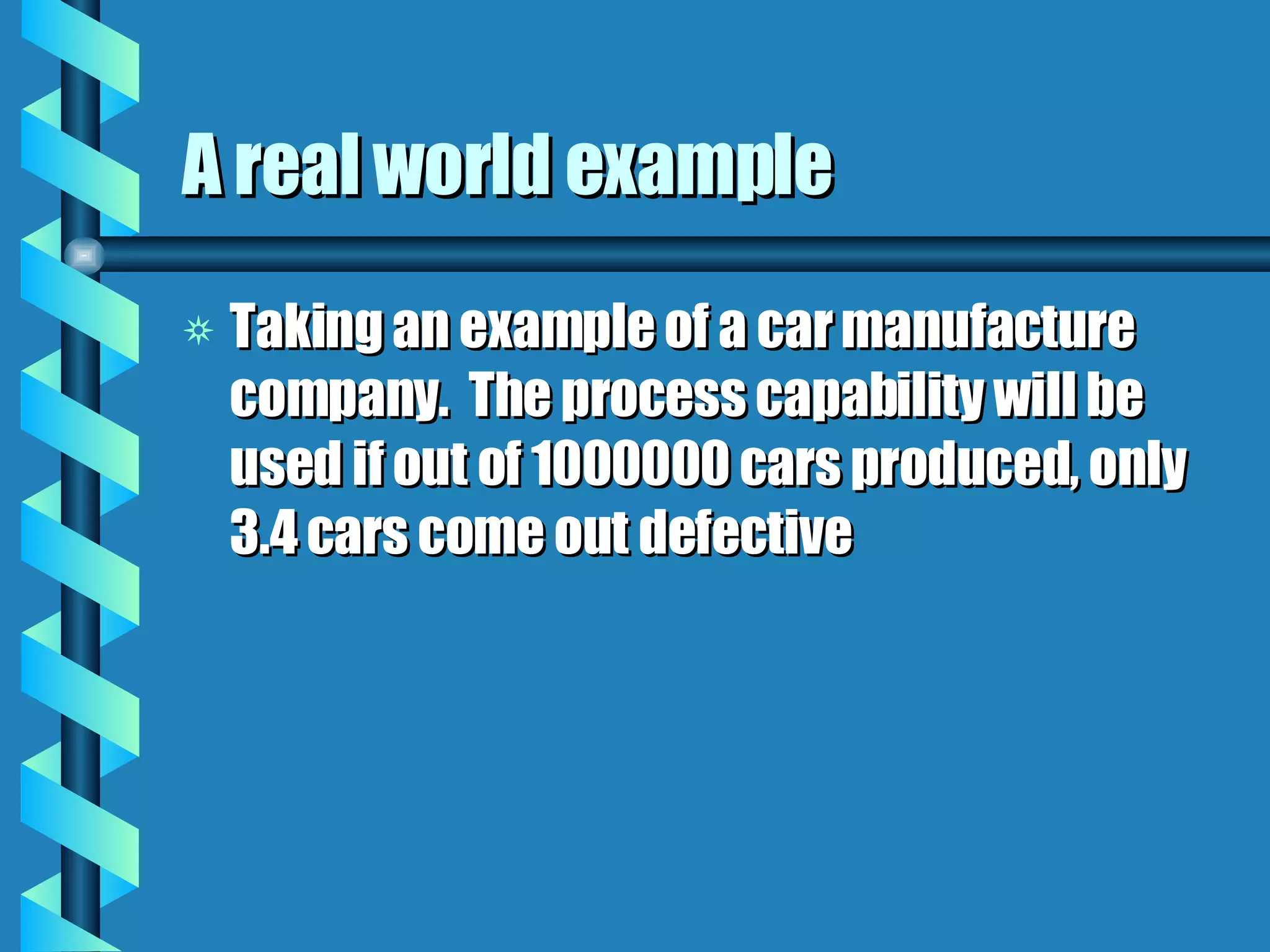 A real world example Taking an example of a car manufacture company.  The process capability will be used if out of 1000000 cars produced, only 3.4 cars come out defective 
