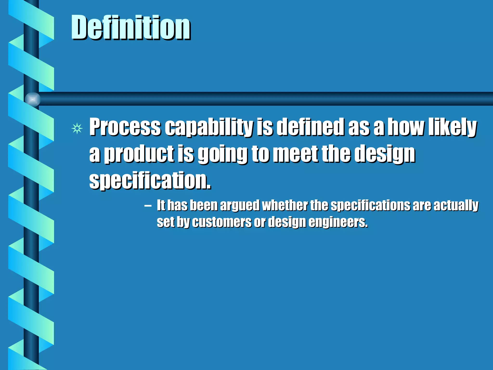 Definition Process capability is defined as a how likely a product is going to meet the design specification. It has been argued whether the specifications are actually set by customers or design engineers. 