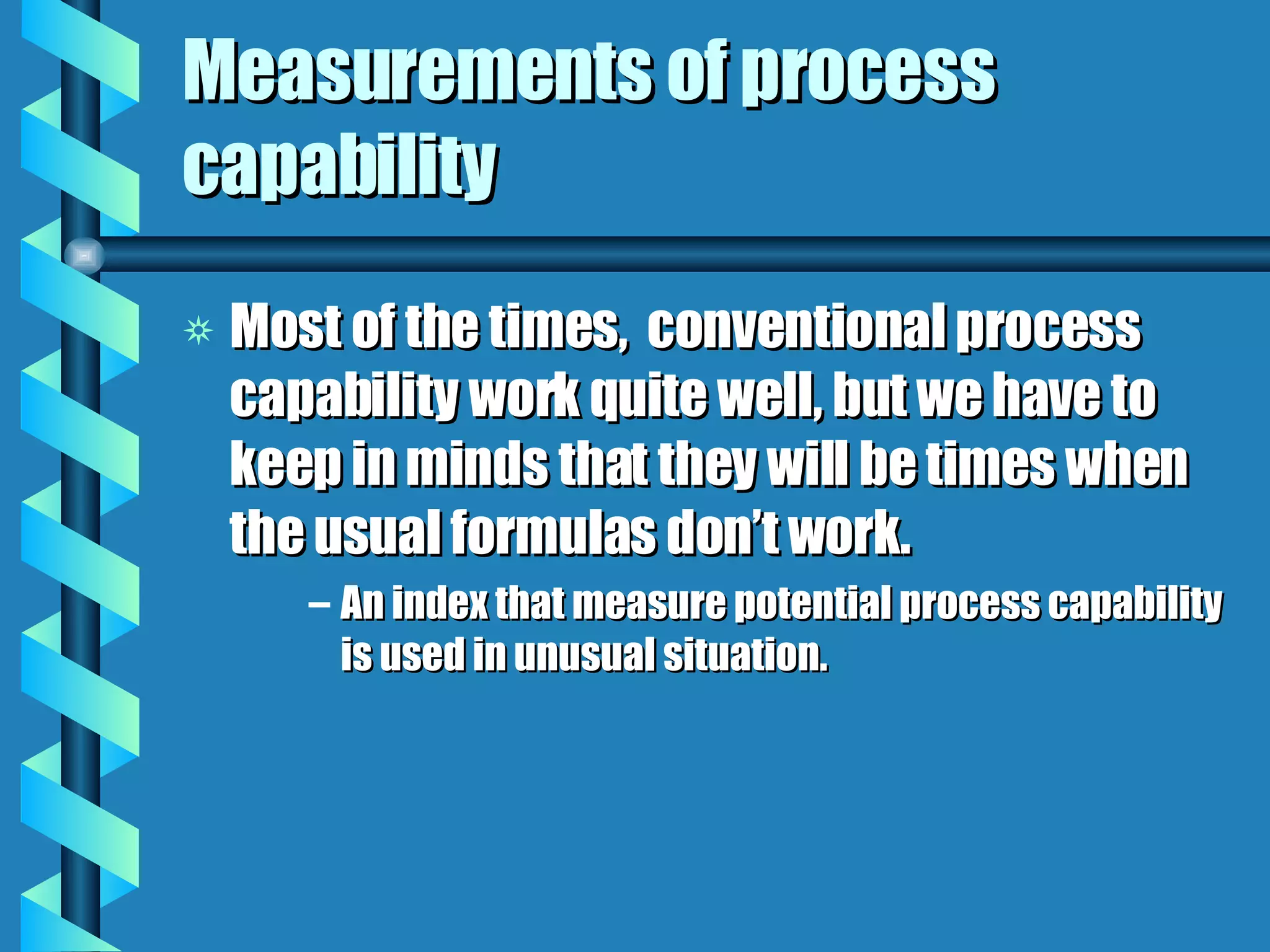 Measurements of process capability Most of the times,  conventional process capability work quite well, but we have to keep in minds that they will be times when the usual formulas don’t work. An index that measure potential process capability is used in unusual situation. 