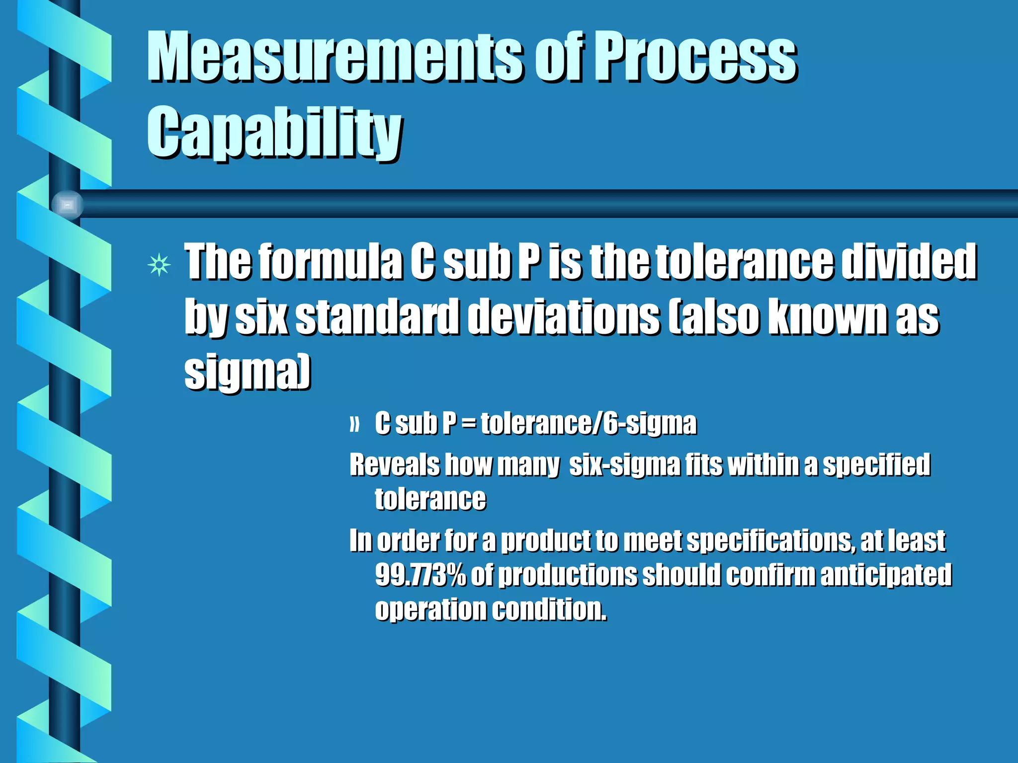 Measurements of Process Capability The formula C sub P is the tolerance divided by six standard deviations (also known as sigma) C sub P = tolerance/6-sigma Reveals how many  six-sigma fits within a specified tolerance In order for a product to meet specifications, at least 99.773% of productions should confirm anticipated operation condition. 