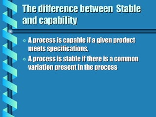 The difference between  Stable and capability A process is capable if a given product meets specifications. A process is stable if there is a common variation present in the process 