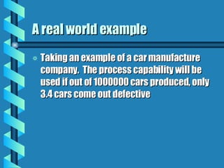 A real world example Taking an example of a car manufacture company.  The process capability will be used if out of 1000000 cars produced, only 3.4 cars come out defective 