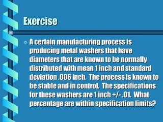 Exercise A certain manufacturing process is producing metal washers that have diameters that are known to be normally distributed with mean 1 inch and standard deviation .006 inch.  The process is known to be stable and in control.  The specifications for these washers are 1 inch +/- .01.  What percentage are within specification limits? 