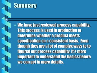 Summary We have just reviewed process capability.  This process is used in production to determine whether a product meets specification on a consistent basis.  Even though they are a lot of complex ways to to figured out process capability, it’s more important to understand the basics before we can get in more details. 