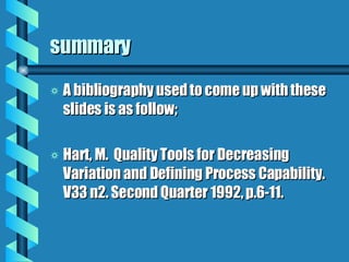summary A bibliography used to come up with these slides is as follow; Hart, M.  Quality Tools for Decreasing Variation and Defining Process Capability.  V33 n2. Second Quarter 1992, p.6-11. 