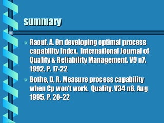 summary Raouf, A. On developing optimal process capability index.  International Journal of Quality & Reliability Management. V9 n7. 1992. P. 17-22 Bothe, D. R. Measure process capability when Cp won’t work.  Quality. V34 n8. Aug 1995. P. 20-22 