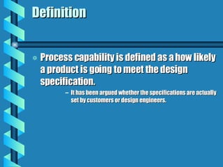 Definition Process capability is defined as a how likely a product is going to meet the design specification. It has been argued whether the specifications are actually set by customers or design engineers. 
