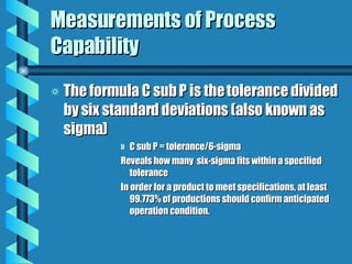 Measurements of Process Capability The formula C sub P is the tolerance divided by six standard deviations (also known as sigma) C sub P = tolerance/6-sigma Reveals how many  six-sigma fits within a specified tolerance In order for a product to meet specifications, at least 99.773% of productions should confirm anticipated operation condition. 