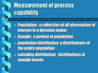 Measurement of process capability Population : a collection of all observation of interest to a decision maker. Sample:  a portion of population population distribution: a distributions of the entire population sampling distribution:  distributions of sample means. 
