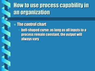 How to use process capability in an organization The control chart bell-shaped curve: as long as all inputs to a process remain constant, the output will always vary 