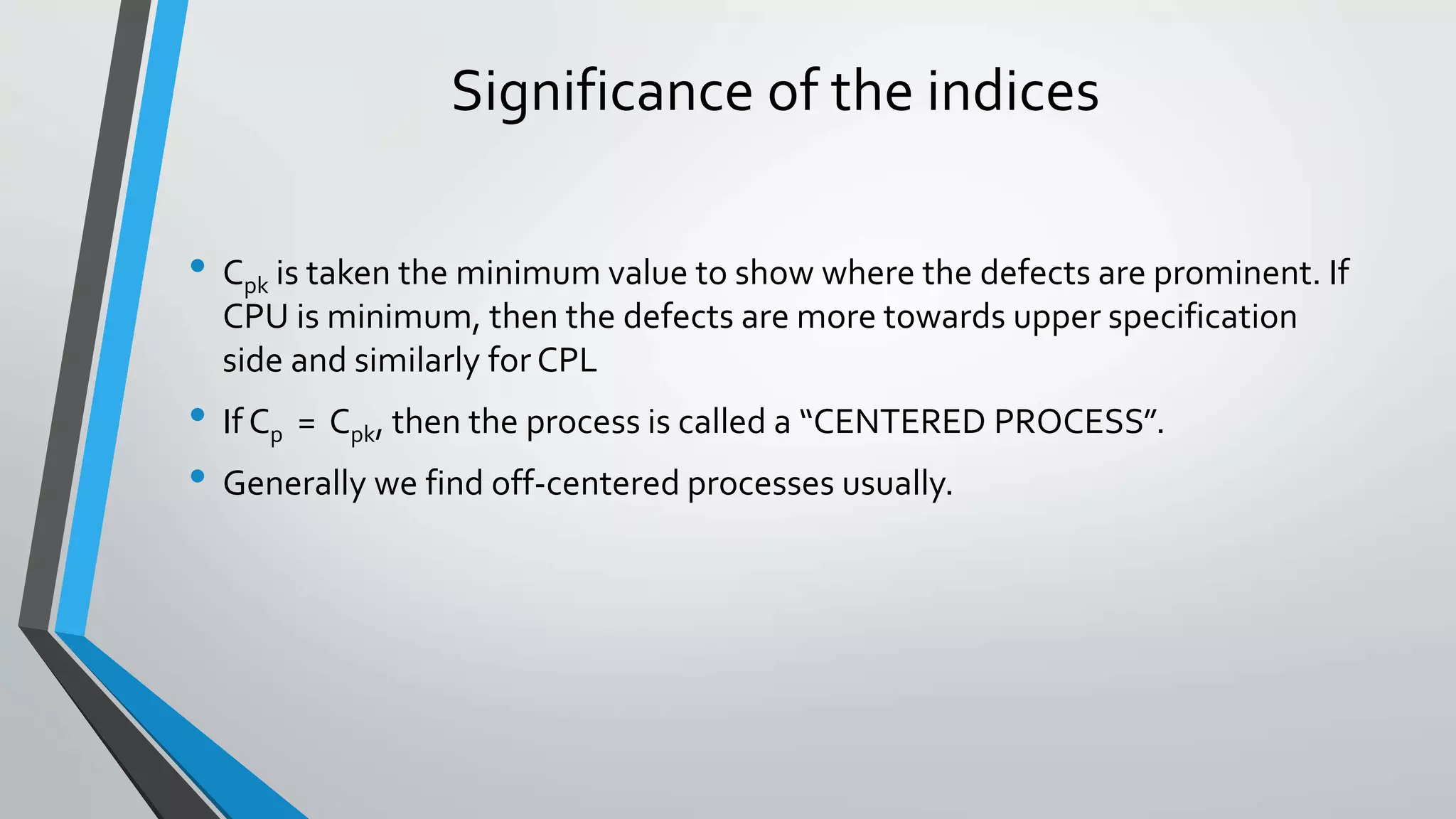 Significance of the indices
• Cpk is taken the minimum value to show where the defects are prominent. If
CPU is minimum, then the defects are more towards upper specification
side and similarly for CPL
• If Cp = Cpk, then the process is called a “CENTERED PROCESS”.
• Generally we find off-centered processes usually.
 