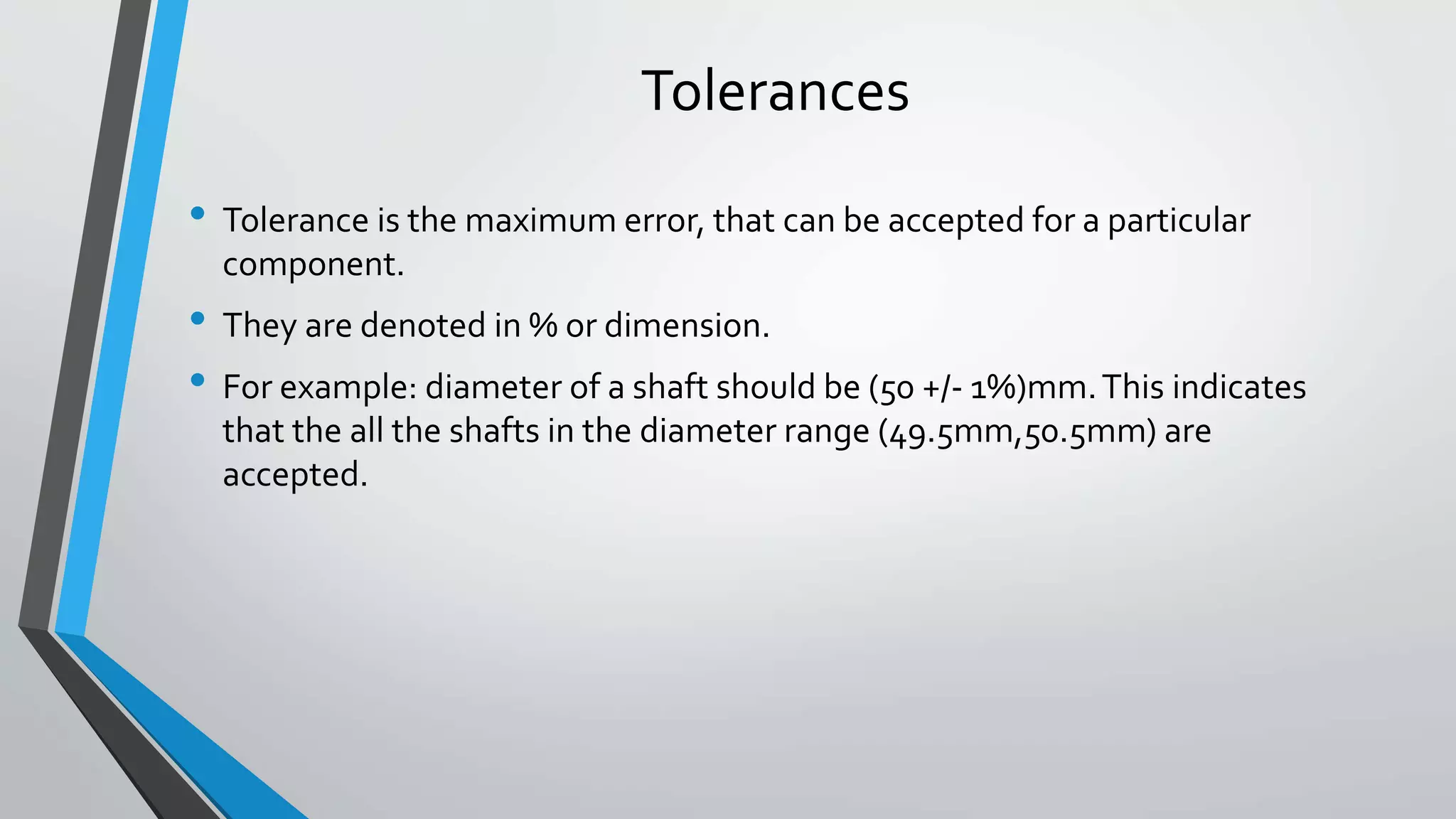 Tolerances
• Tolerance is the maximum error, that can be accepted for a particular
component.
• They are denoted in % or dimension.
• For example: diameter of a shaft should be (50 +/- 1%)mm.This indicates
that the all the shafts in the diameter range (49.5mm,50.5mm) are
accepted.
 