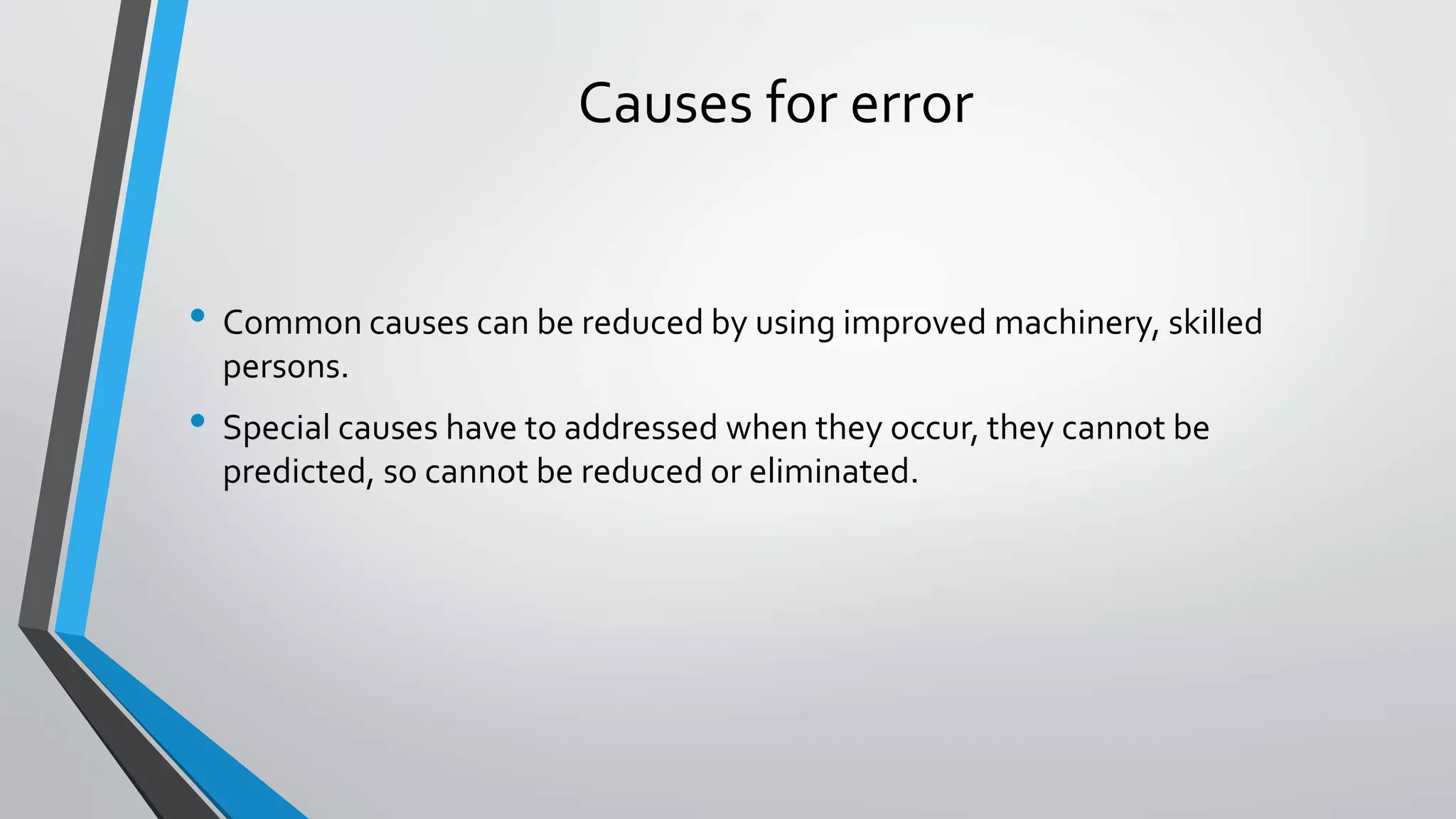 Causes for error
• Common causes can be reduced by using improved machinery, skilled
persons.
• Special causes have to addressed when they occur, they cannot be
predicted, so cannot be reduced or eliminated.
 