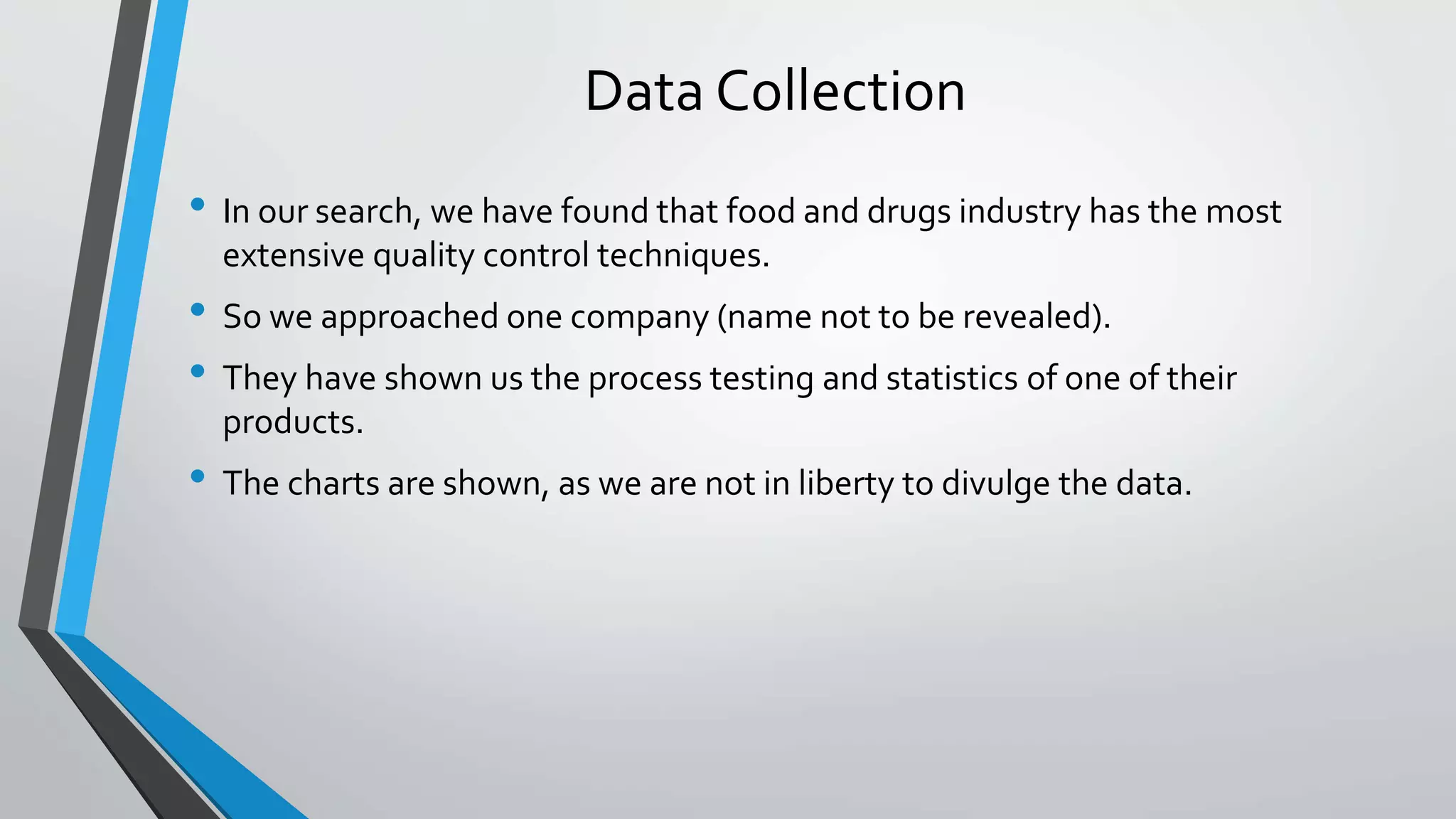 Data Collection
• In our search, we have found that food and drugs industry has the most
extensive quality control techniques.
• So we approached one company (name not to be revealed).
• They have shown us the process testing and statistics of one of their
products.
• The charts are shown, as we are not in liberty to divulge the data.
 