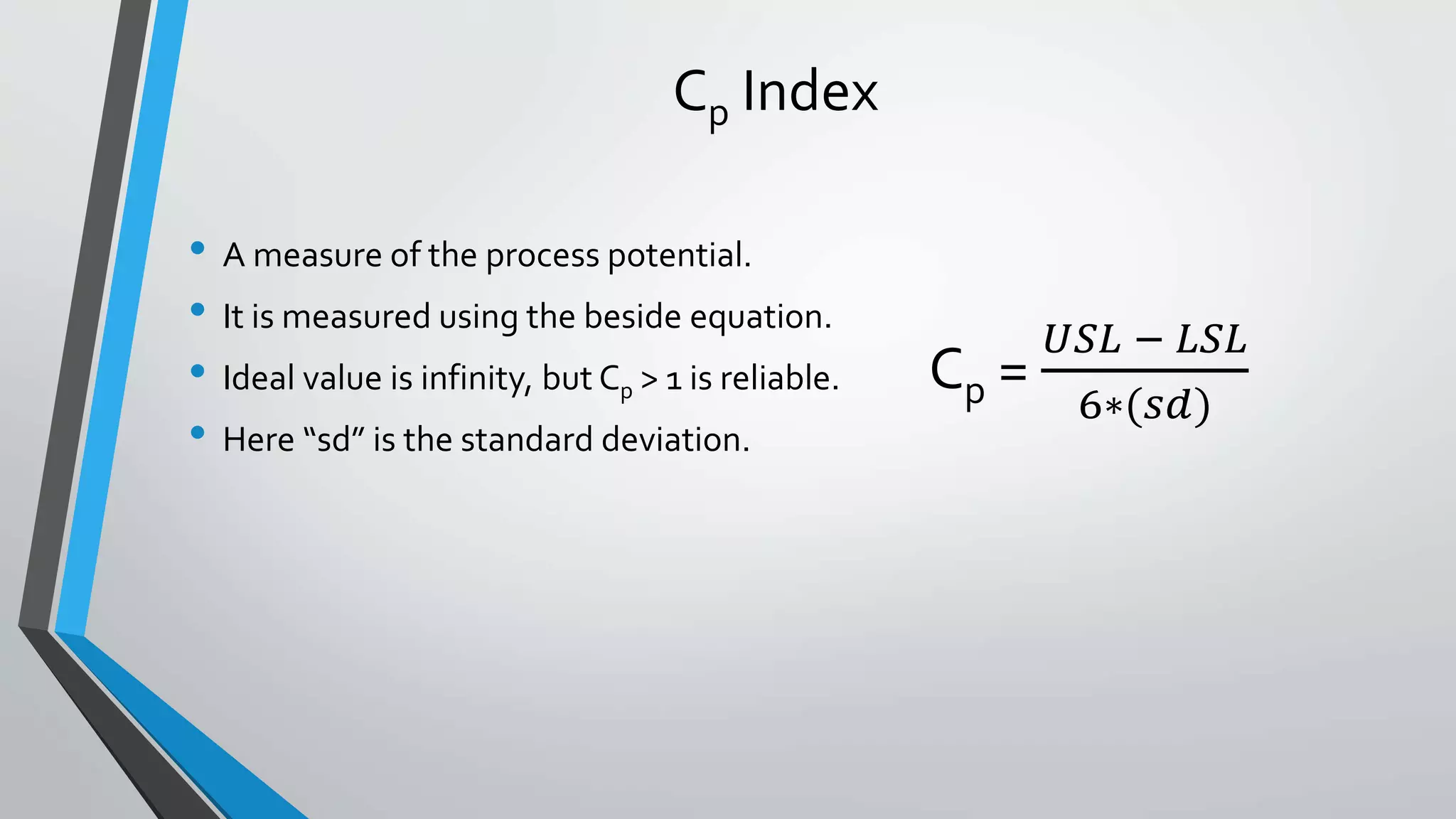 Cp Index
• A measure of the process potential.
• It is measured using the beside equation.
• Ideal value is infinity, but Cp > 1 is reliable.
• Here “sd” is the standard deviation.
Cp =
𝑈𝑆𝐿 − 𝐿𝑆𝐿
6∗(𝑠𝑑)
 