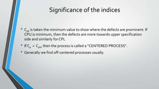 Significance of the indices
• Cpk is taken the minimum value to show where the defects are prominent. If
CPU is minimum, then the defects are more towards upper specification
side and similarly for CPL
• If Cp = Cpk, then the process is called a “CENTERED PROCESS”.
• Generally we find off-centered processes usually.
 