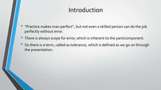 Introduction
• “Practice makes man perfect”, but not even a skilled person can do the job
perfectly without error.
• There is always scope for error, which is inherent to the part/component.
• So there is a term, called as tolerance, which is defined as we go on through
the presentation.
 