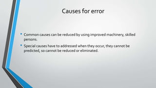 Causes for error
• Common causes can be reduced by using improved machinery, skilled
persons.
• Special causes have to addressed when they occur, they cannot be
predicted, so cannot be reduced or eliminated.
 