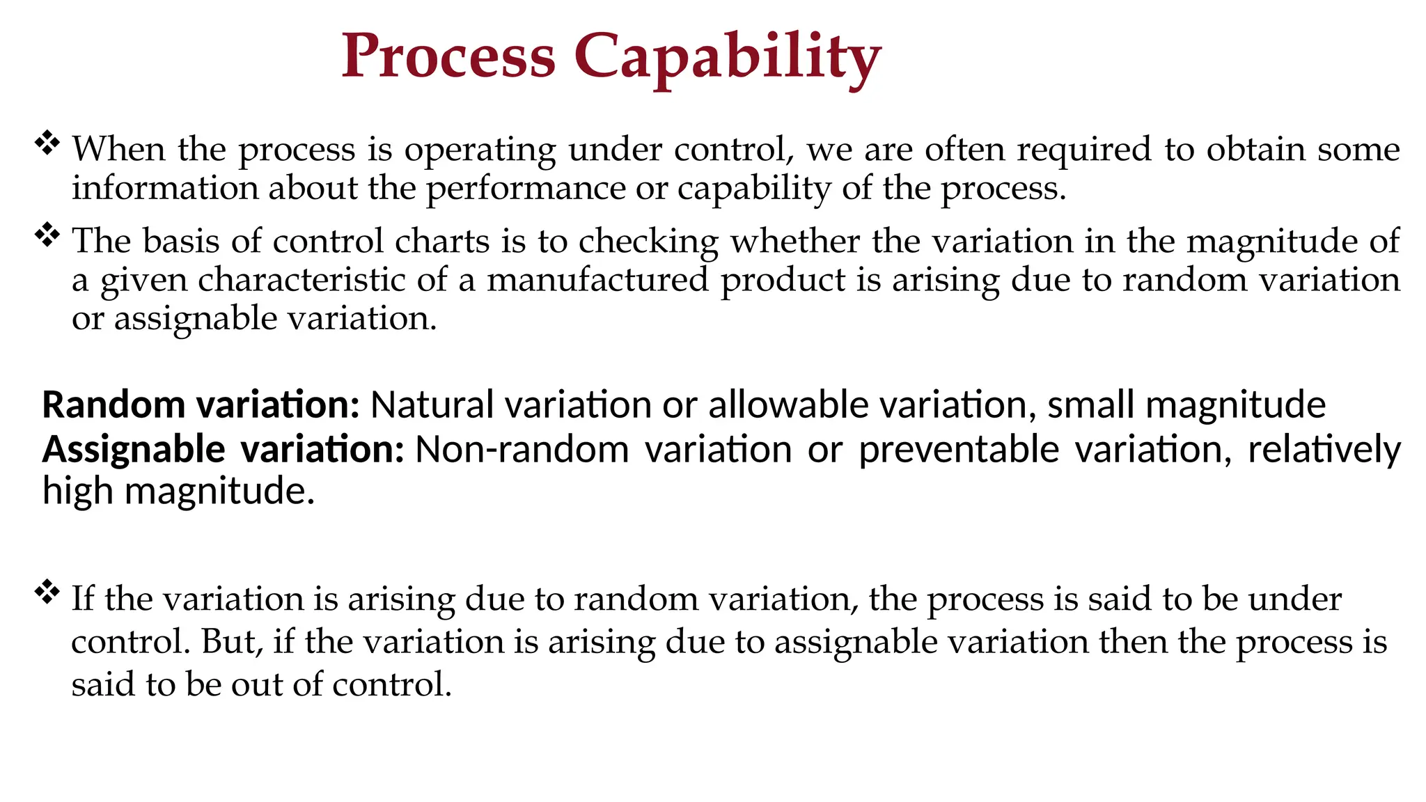 Process Capability
 When the process is operating under control, we are often required to obtain some
information about the performance or capability of the process.
 The basis of control charts is to checking whether the variation in the magnitude of
a given characteristic of a manufactured product is arising due to random variation
or assignable variation.
Random variation: Natural variation or allowable variation, small magnitude
Assignable variation: Non-random variation or preventable variation, relatively
high magnitude.
 If the variation is arising due to random variation, the process is said to be under
control. But, if the variation is arising due to assignable variation then the process is
said to be out of control.
 