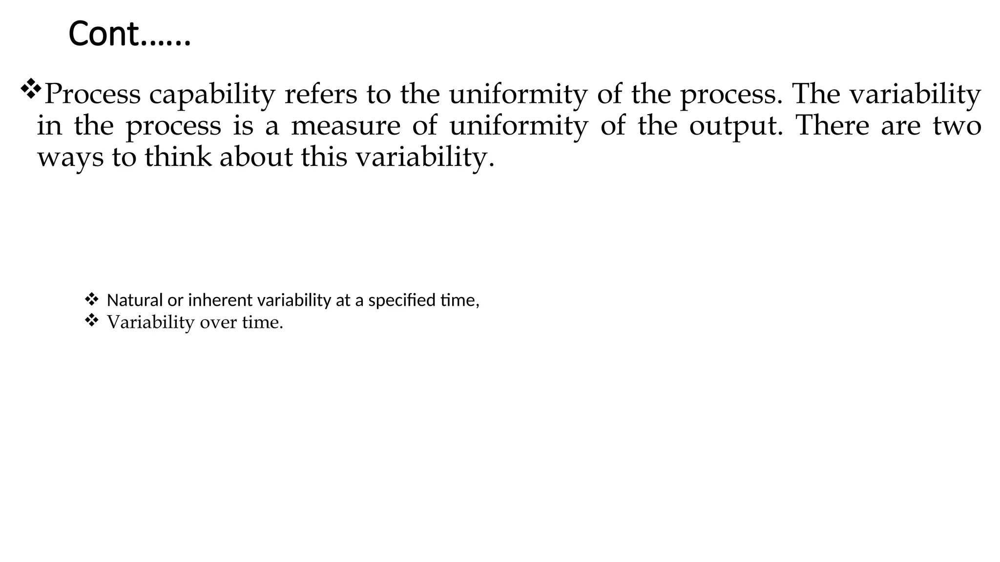 Cont.…..
Process capability refers to the uniformity of the process. The variability
in the process is a measure of uniformity of the output. There are two
ways to think about this variability.
 Natural or inherent variability at a specified time,
 Variability over time.
 