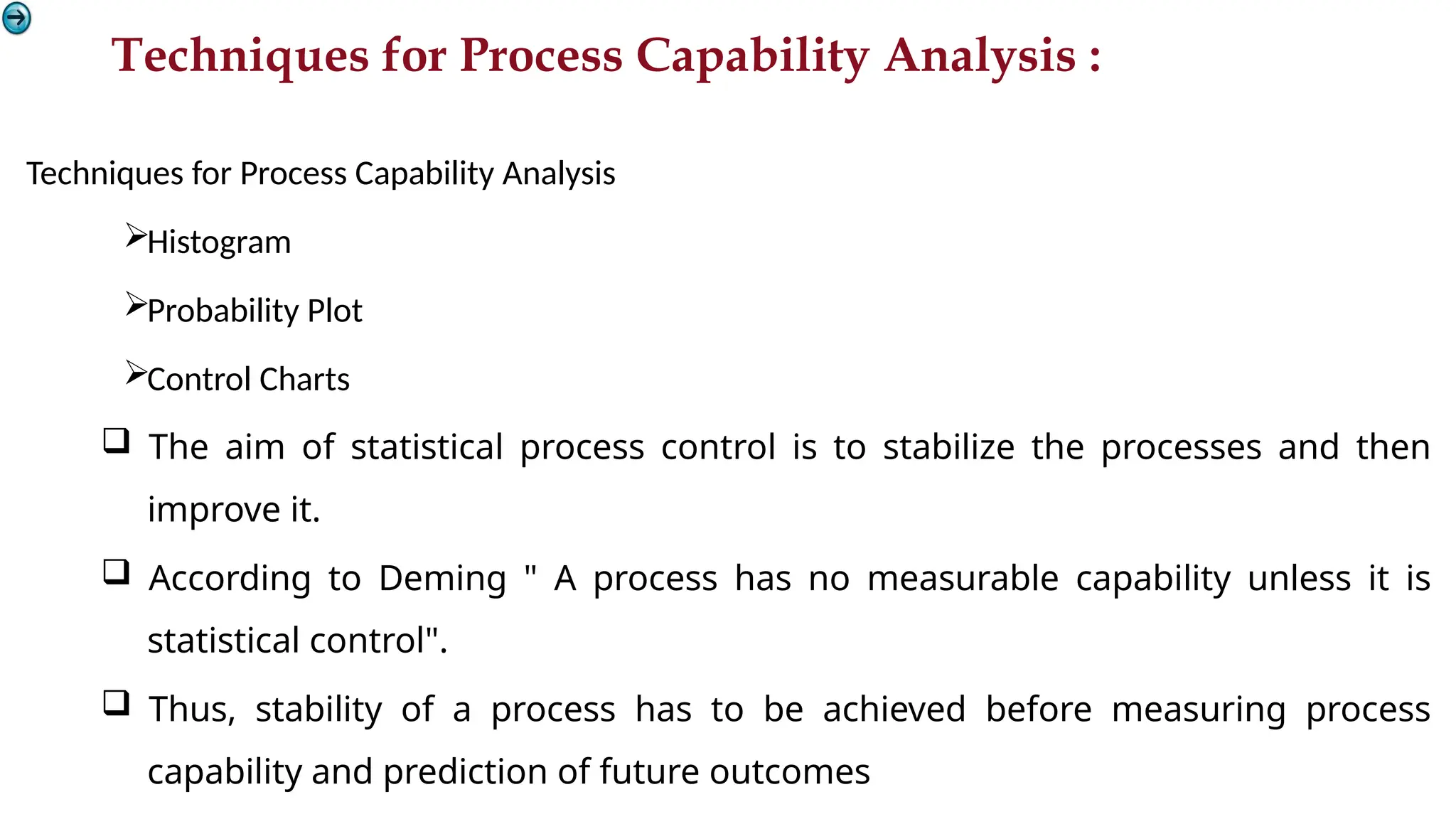 Techniques for Process Capability Analysis :
Techniques for Process Capability Analysis
Histogram
Probability Plot
Control Charts
 The aim of statistical process control is to stabilize the processes and then
improve it.
 According to Deming " A process has no measurable capability unless it is
statistical control".
 Thus, stability of a process has to be achieved before measuring process
capability and prediction of future outcomes
 