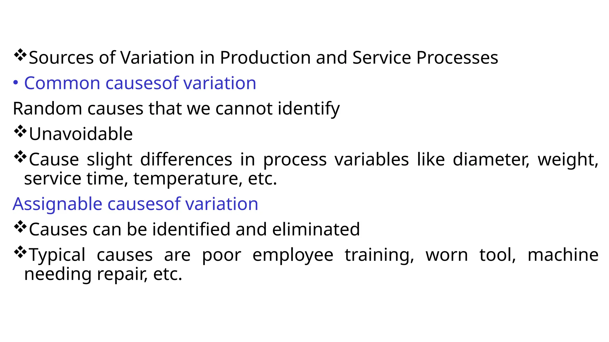 Sources of Variation in Production and Service Processes
• Common causesof variation
Random causes that we cannot identify
Unavoidable
Cause slight differences in process variables like diameter, weight,
service time, temperature, etc.
Assignable causesof variation
Causes can be identified and eliminated
Typical causes are poor employee training, worn tool, machine
needing repair, etc.
 
