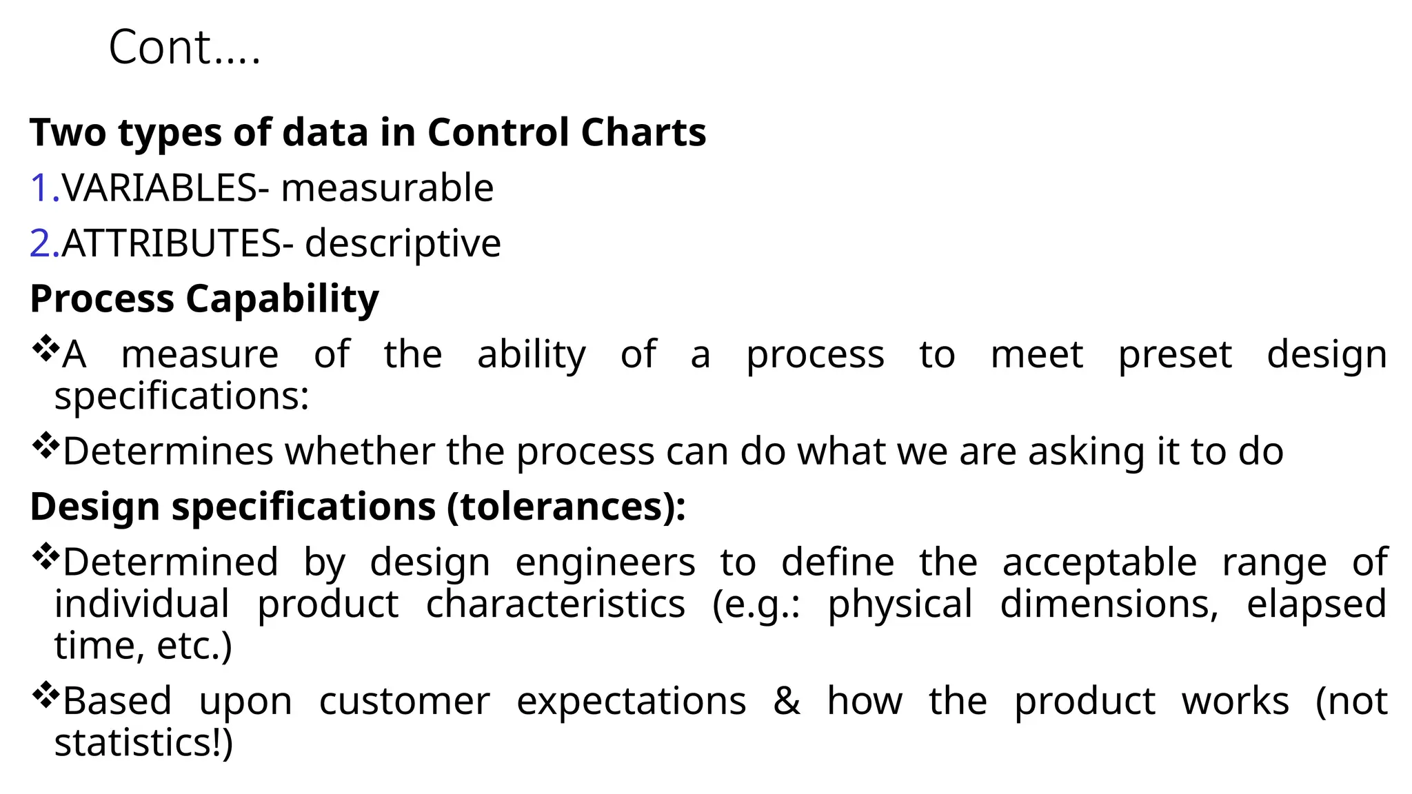 Cont….
Two types of data in Control Charts
1.VARIABLES- measurable
2.ATTRIBUTES- descriptive
Process Capability
A measure of the ability of a process to meet preset design
specifications:
Determines whether the process can do what we are asking it to do
Design specifications (tolerances):
Determined by design engineers to define the acceptable range of
individual product characteristics (e.g.: physical dimensions, elapsed
time, etc.)
Based upon customer expectations & how the product works (not
statistics!)
 