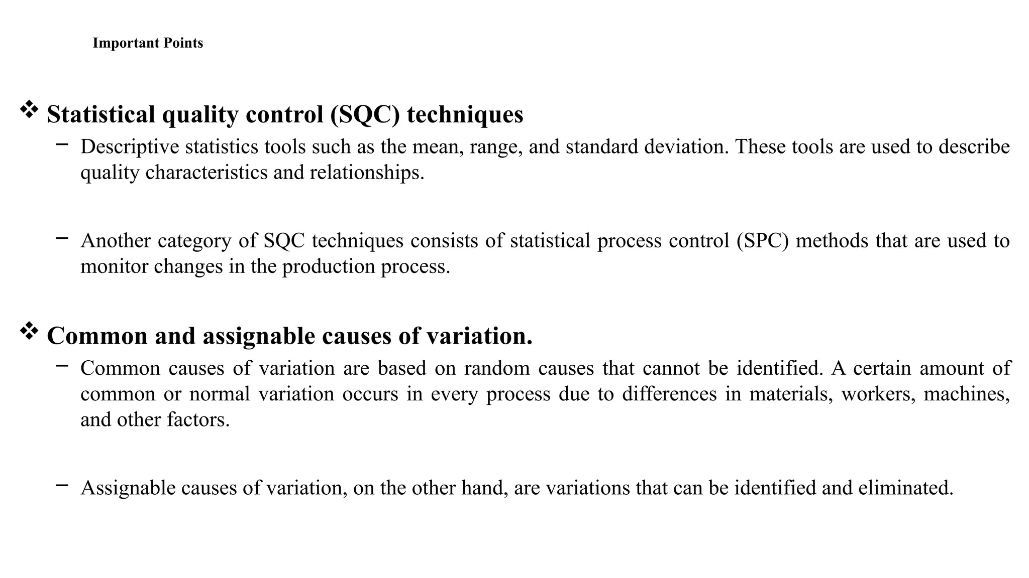 Important Points
 Statistical quality control (SQC) techniques
– Descriptive statistics tools such as the mean, range, and standard deviation. These tools are used to describe
quality characteristics and relationships.
– Another category of SQC techniques consists of statistical process control (SPC) methods that are used to
monitor changes in the production process.
 Common and assignable causes of variation.
– Common causes of variation are based on random causes that cannot be identified. A certain amount of
common or normal variation occurs in every process due to differences in materials, workers, machines,
and other factors.
– Assignable causes of variation, on the other hand, are variations that can be identified and eliminated.
 