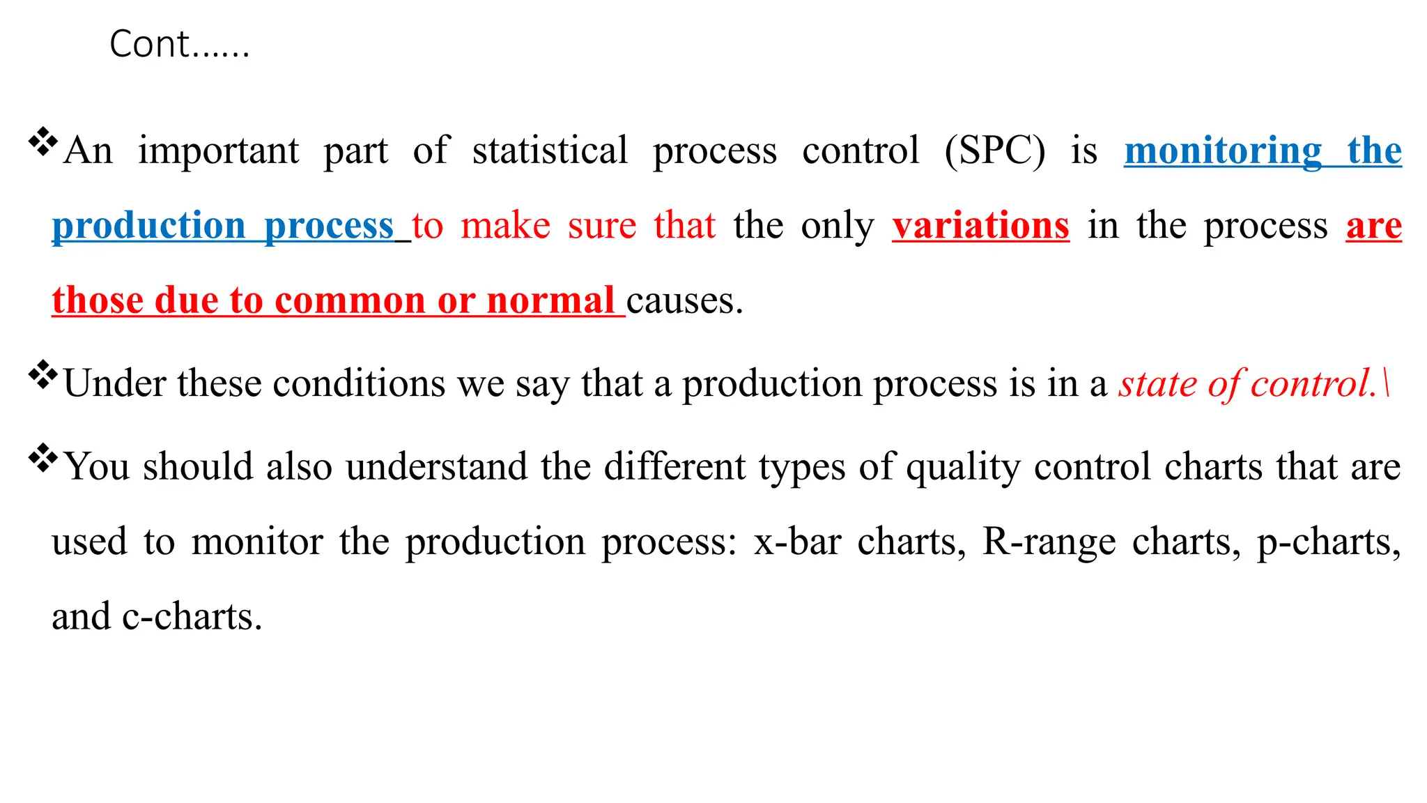 Cont.…..
An important part of statistical process control (SPC) is monitoring the
production process to make sure that the only variations in the process are
those due to common or normal causes.
Under these conditions we say that a production process is in a state of control.
You should also understand the different types of quality control charts that are
used to monitor the production process: x-bar charts, R-range charts, p-charts,
and c-charts.
 