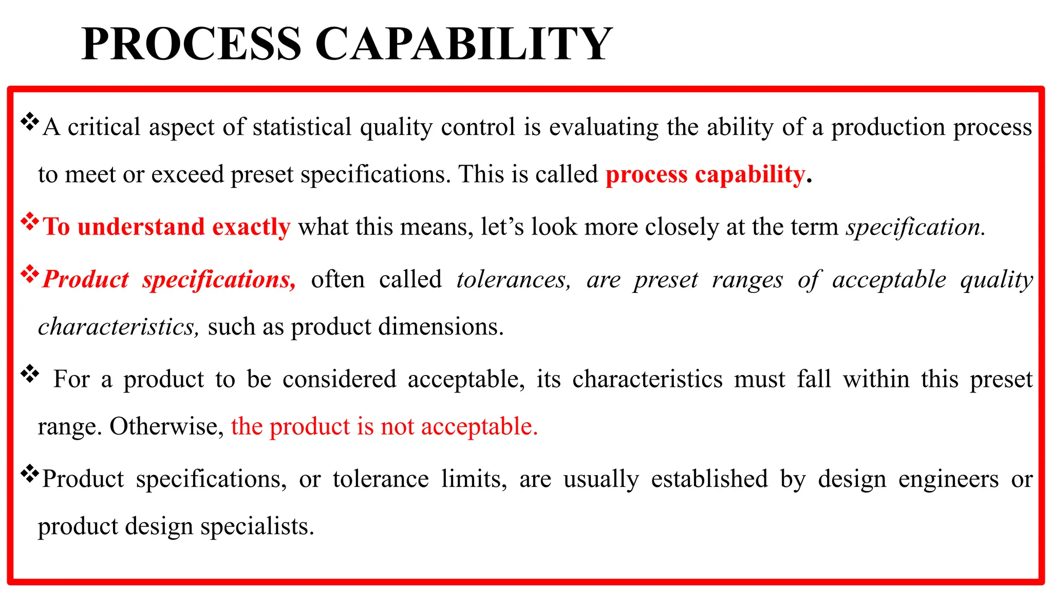 PROCESS CAPABILITY
A critical aspect of statistical quality control is evaluating the ability of a production process
to meet or exceed preset specifications. This is called process capability.
To understand exactly what this means, let’s look more closely at the term specification.
Product specifications, often called tolerances, are preset ranges of acceptable quality
characteristics, such as product dimensions.
 For a product to be considered acceptable, its characteristics must fall within this preset
range. Otherwise, the product is not acceptable.
Product specifications, or tolerance limits, are usually established by design engineers or
product design specialists.
 