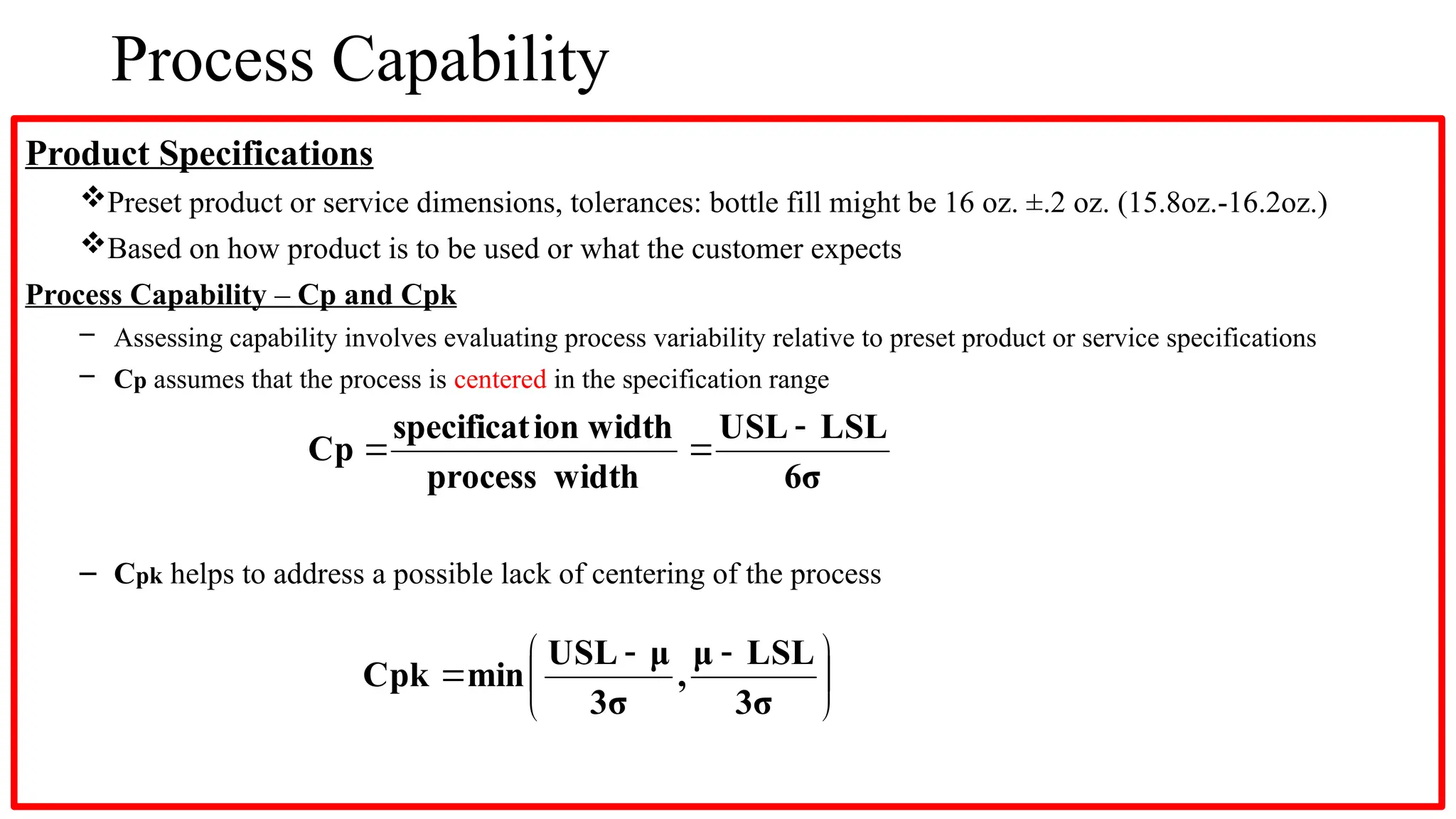 Process Capability
Product Specifications
Preset product or service dimensions, tolerances: bottle fill might be 16 oz. ±.2 oz. (15.8oz.-16.2oz.)
Based on how product is to be used or what the customer expects
Process Capability – Cp and Cpk
– Assessing capability involves evaluating process variability relative to preset product or service specifications
– Cp assumes that the process is centered in the specification range
– Cpk helps to address a possible lack of centering of the process
6σ
LSL
USL
width
process
width
ion
specificat
Cp








 


3σ
LSL
μ
,
3σ
μ
USL
min
Cpk
 
