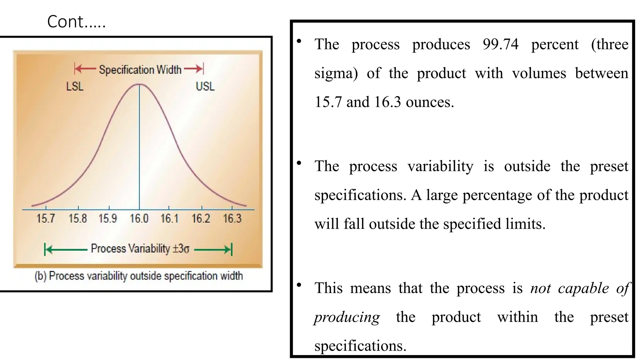 Cont.….
• The process produces 99.74 percent (three
sigma) of the product with volumes between
15.7 and 16.3 ounces.
• The process variability is outside the preset
specifications. A large percentage of the product
will fall outside the specified limits.
• This means that the process is not capable of
producing the product within the preset
specifications.
 