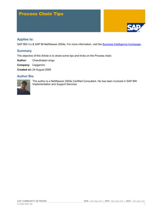 Process Chain Tips




Applies to:
SAP BW 3.x & SAP BI NetWeaver 2004s. For more information, visit the Business Intelligence homepage.

Summary
The objective of this Article is to share some tips and tricks on the Process chain.
Author:      Chandiraban singu
Company: Capgemini
Created on: 24 August 2009

Author Bio
             The author is a NetWeaver 2004s Certified Consultant. He has been involved in SAP BW
             Implementation and Support Services.




SAP COMMUNITY NETWORK                                      SDN - sdn.sap.com | BPX - bpx.sap.com | BOC - boc.sap.com
© 2009 SAP AG                                                                                                      1
 