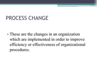 PROCESS CHANGE
• These are the changes in an organization
which are implemented in order to improve
efficiency or effectiv...